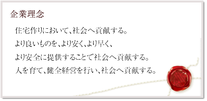 企業理念～住宅作りにおいて、社会へ貢献する。  より良いものを、より安く、より早く、より安全に提供することで社会へ貢献する。 人を育て、健全経営を行い、社会へ貢献する。 ～