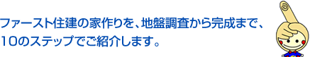 ファースト住建の家作りを、地盤調査から完成まで、10のステップでご紹介します。